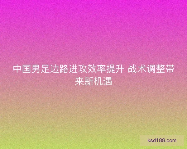 中国男足边路进攻效率提升 战术调整带来新机遇 中国男足边路进攻效率提升 战术调整带来新机遇
