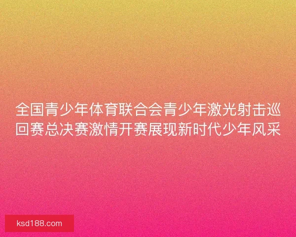 全国青少年体育联合会青少年激光射击巡回赛总决赛激情开赛展现新时代少年风采