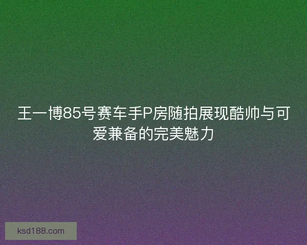 王一博85号赛车手P房随拍展现酷帅与可爱兼备的完美魅力