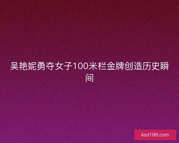 吴艳妮勇夺女子100米栏金牌创造历史瞬间 吴艳妮勇夺女子100米栏金牌创造历史瞬间