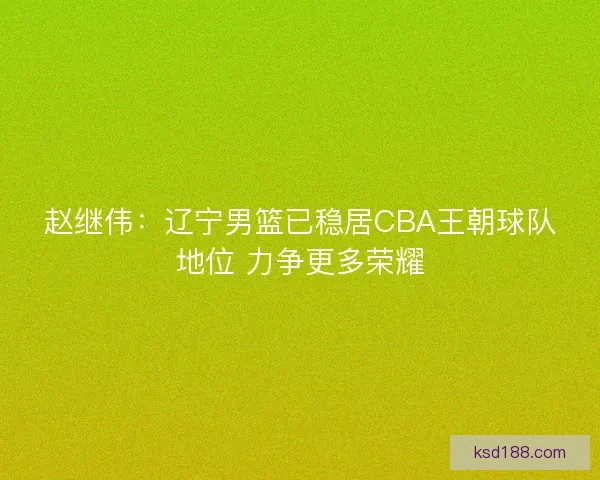 赵继伟：辽宁男篮已稳居CBA王朝球队地位 力争更多荣耀