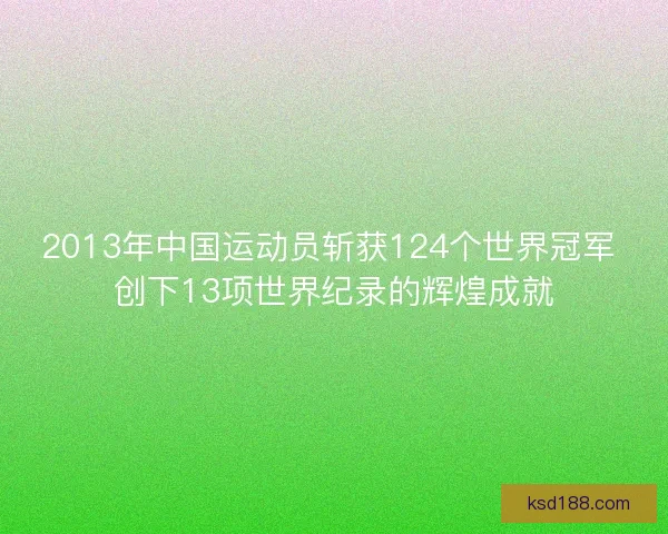 2013年中国运动员斩获124个世界冠军 创下13项世界纪录的辉煌成就