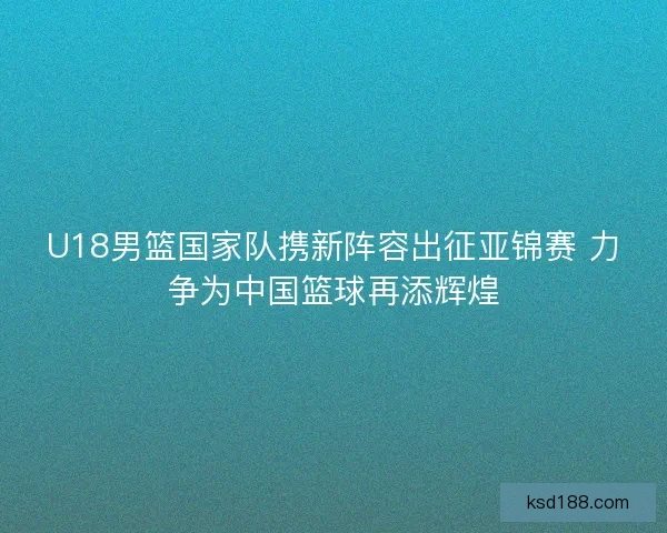 U18男篮国家队携新阵容出征亚锦赛 力争为中国篮球再添辉煌