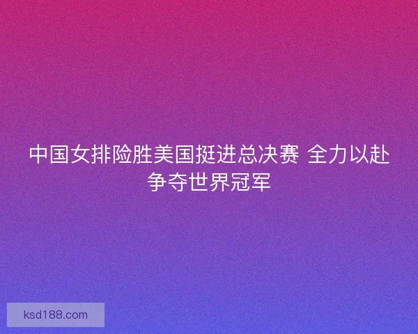 中国女排险胜美国挺进总决赛 全力以赴争夺世界冠军