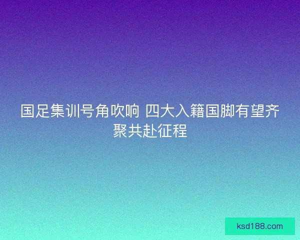国足集训号角吹响 四大入籍国脚有望齐聚共赴征程 国足集训号角吹响 四大入籍国脚有望齐聚共赴征程