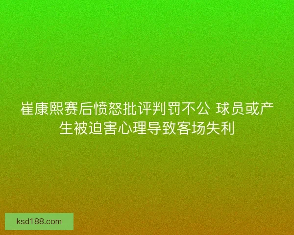 崔康熙赛后愤怒批评判罚不公 球员或产生被迫害心理导致客场失利 崔康熙赛后愤怒批评判罚不公 球员或产生被迫害心理导致客场失利