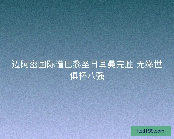 迈阿密国际遭巴黎圣日耳曼完胜 无缘世俱杯八强