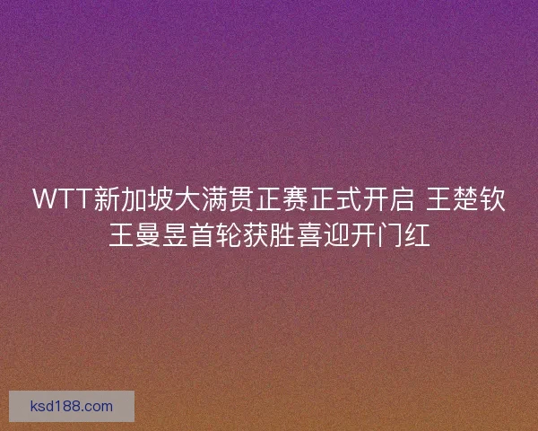 WTT新加坡大满贯正赛正式开启 王楚钦王曼昱首轮获胜喜迎开门红