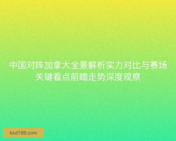 中国对阵加拿大全景解析实力对比与赛场关键看点前瞻走势深度观察