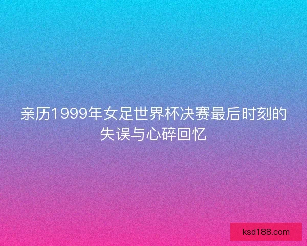 亲历1999年女足世界杯决赛最后时刻的失误与心碎回忆