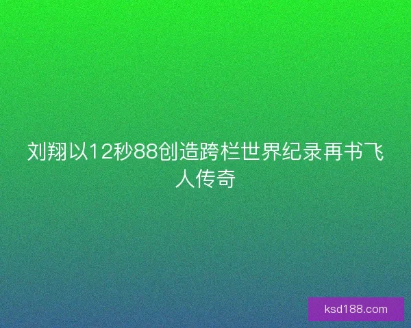 刘翔以12秒88创造跨栏世界纪录再书飞人传奇
