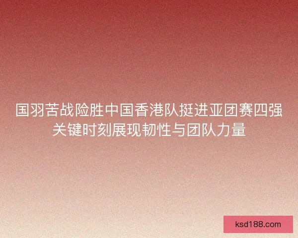 国羽苦战险胜中国香港队挺进亚团赛四强关键时刻展现韧性与团队力量