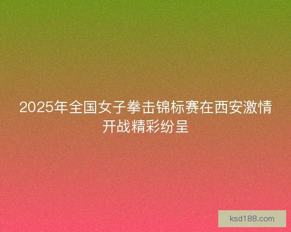 2025年全国女子拳击锦标赛在西安激情开战精彩纷呈 2025年全国女子拳击锦标赛在西安激情开战精彩纷呈