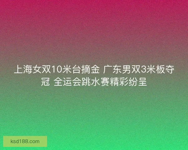 上海女双10米台摘金 广东男双3米板夺冠 全运会跳水赛精彩纷呈 上海女双10米台摘金 广东男双3米板夺冠 全运会跳水赛精彩纷呈
