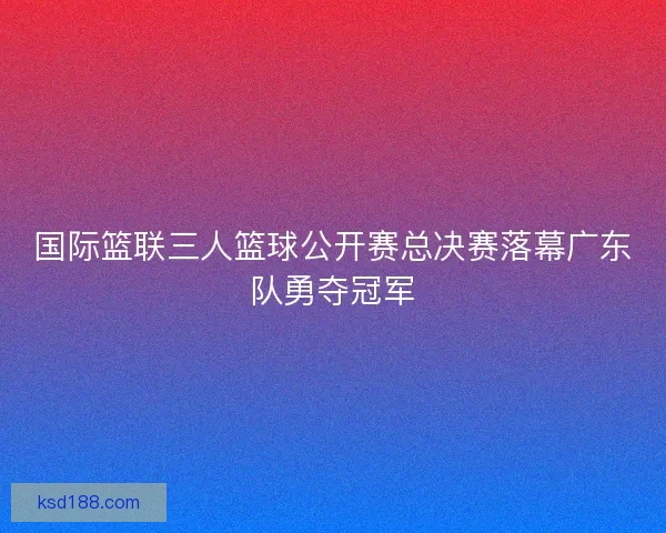 国际篮联三人篮球公开赛总决赛落幕广东队勇夺冠军 国际篮联三人篮球公开赛总决赛落幕广东队勇夺冠军