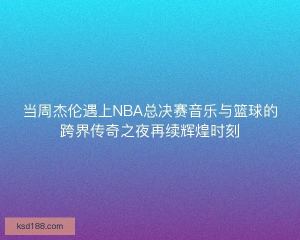 当周杰伦遇上NBA总决赛音乐与篮球的跨界传奇之夜再续辉煌时刻 当周杰伦遇上NBA总决赛音乐与篮球的跨界传奇之夜再续辉煌时刻