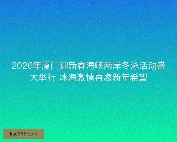 2026年厦门迎新春海峡两岸冬泳活动盛大举行 冰海激情再燃新年希望