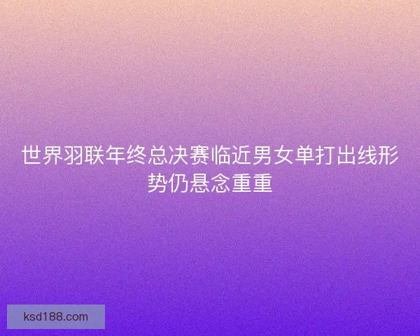 世界羽联年终总决赛临近男女单打出线形势仍悬念重重
