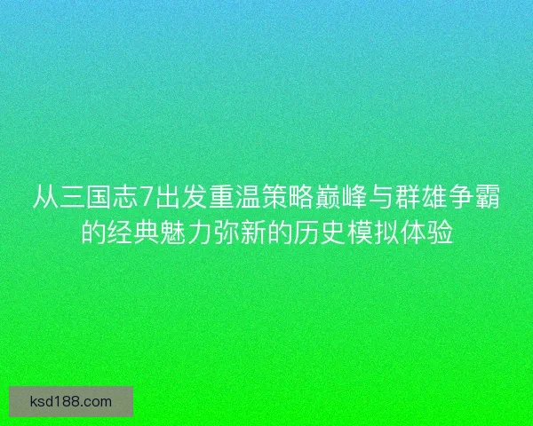 从三国志7出发重温策略巅峰与群雄争霸的经典魅力弥新的历史模拟体验
