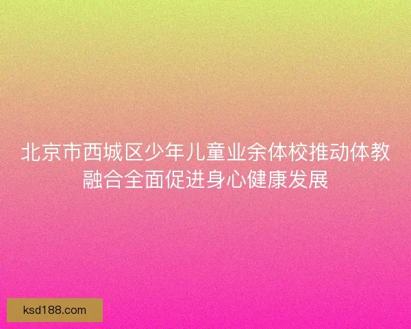 北京市西城区少年儿童业余体校推动体教融合全面促进身心健康发展
