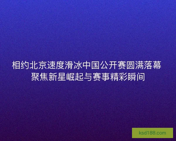 相约北京速度滑冰中国公开赛圆满落幕 聚焦新星崛起与赛事精彩瞬间 相约北京速度滑冰中国公开赛圆满落幕 聚焦新星崛起与赛事精彩瞬间