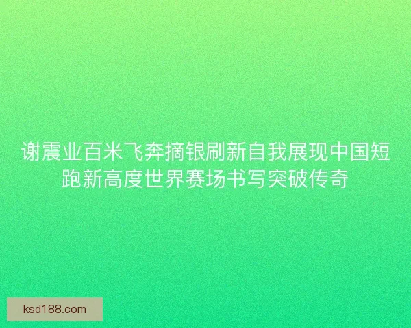 谢震业百米飞奔摘银刷新自我展现中国短跑新高度世界赛场书写突破传奇 谢震业百米飞奔摘银刷新自我展现中国短跑新高度世界赛场书写突破传奇