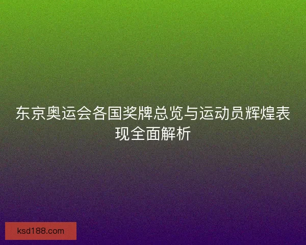 东京奥运会各国奖牌总览与运动员辉煌表现全面解析 东京奥运会各国奖牌总览与运动员辉煌表现全面解析