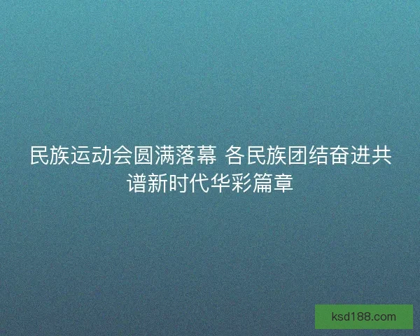 民族运动会圆满落幕 各民族团结奋进共谱新时代华彩篇章