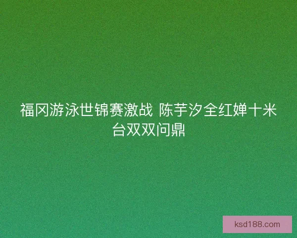 福冈游泳世锦赛激战 陈芋汐全红婵十米台双双问鼎