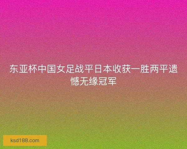 东亚杯中国女足战平日本收获一胜两平遗憾无缘冠军