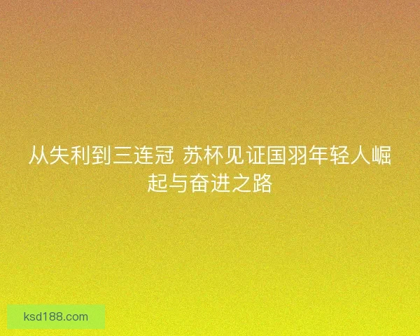 从失利到三连冠 苏杯见证国羽年轻人崛起与奋进之路