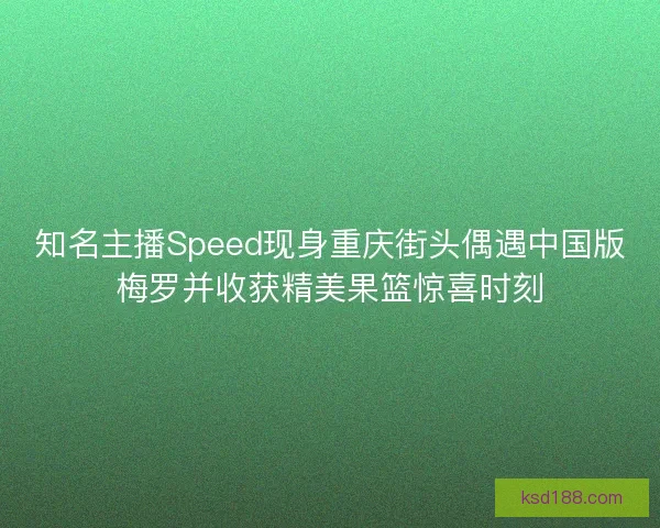 知名主播Speed现身重庆街头偶遇中国版梅罗并收获精美果篮惊喜时刻