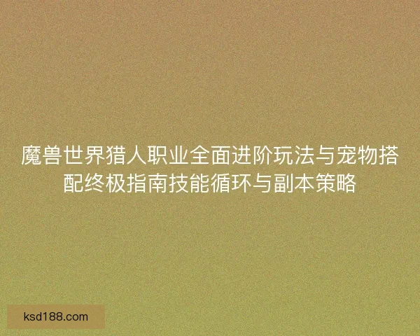 魔兽世界猎人职业全面进阶玩法与宠物搭配终极指南技能循环与副本策略