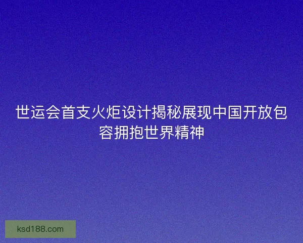 世运会首支火炬设计揭秘展现中国开放包容拥抱世界精神 世运会首支火炬设计揭秘展现中国开放包容拥抱世界精神