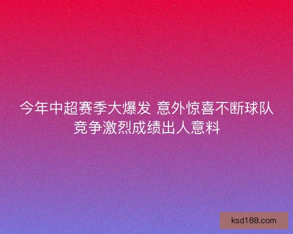 今年中超赛季大爆发 意外惊喜不断球队竞争激烈成绩出人意料 今年中超赛季大爆发 意外惊喜不断球队竞争激烈成绩出人意料