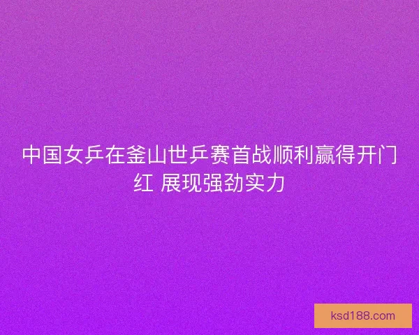 中国女乒在釜山世乒赛首战顺利赢得开门红 展现强劲实力 中国女乒在釜山世乒赛首战顺利赢得开门红 展现强劲实力