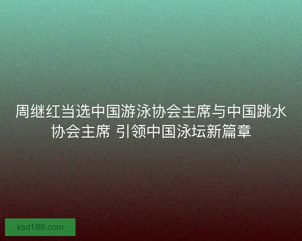 周继红当选中国游泳协会主席与中国跳水协会主席 引领中国泳坛新篇章