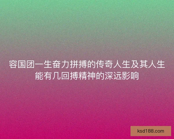 容国团一生奋力拼搏的传奇人生及其人生能有几回搏精神的深远影响