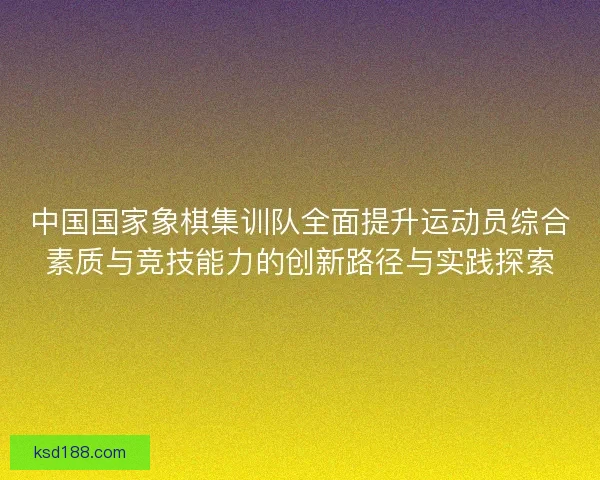 中国国家象棋集训队全面提升运动员综合素质与竞技能力的创新路径与实践探索 中国国家象棋集训队全面提升运动员综合素质与竞技能力的创新路径与实践探索